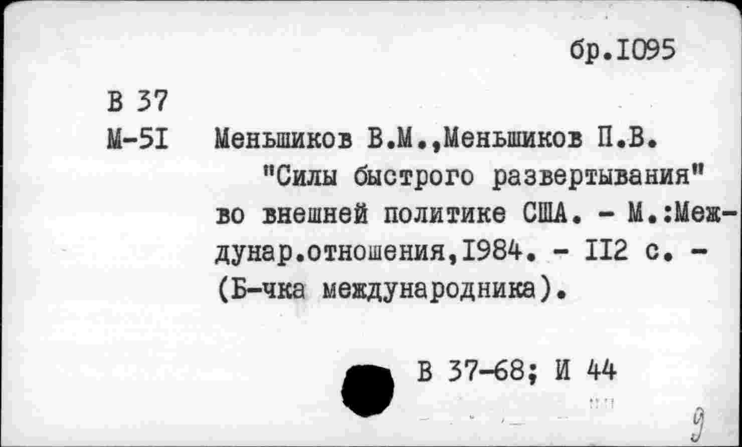 ﻿бр.1О95
В 37
М-51 Меньшиков В.М.,Меньшиков П.В.
"Силы быстрого развертывания” во внешней политике США. - М.:Меж-дунар.отношения,1984. - 112 с. -(Б-чка международника).
В 37-68; И 44
:? 'I